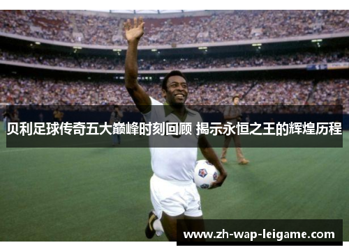 贝利足球传奇五大巅峰时刻回顾 揭示永恒之王的辉煌历程