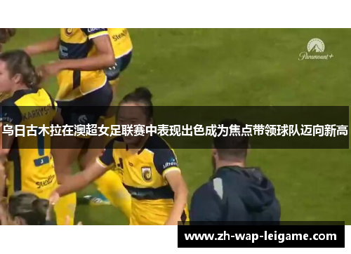 乌日古木拉在澳超女足联赛中表现出色成为焦点带领球队迈向新高
