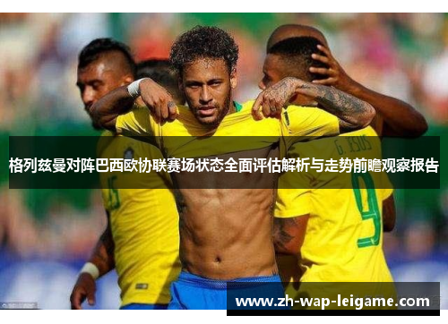 格列兹曼对阵巴西欧协联赛场状态全面评估解析与走势前瞻观察报告