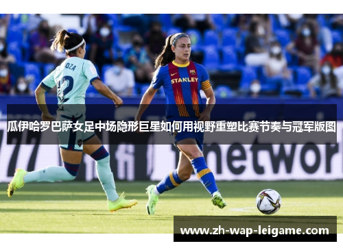 瓜伊哈罗巴萨女足中场隐形巨星如何用视野重塑比赛节奏与冠军版图 瓜伊哈罗巴萨女足中场隐形巨星如何用视野重塑比赛节奏与冠军版图