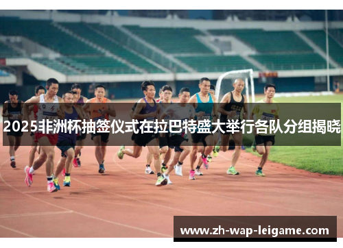 2025非洲杯抽签仪式在拉巴特盛大举行各队分组揭晓